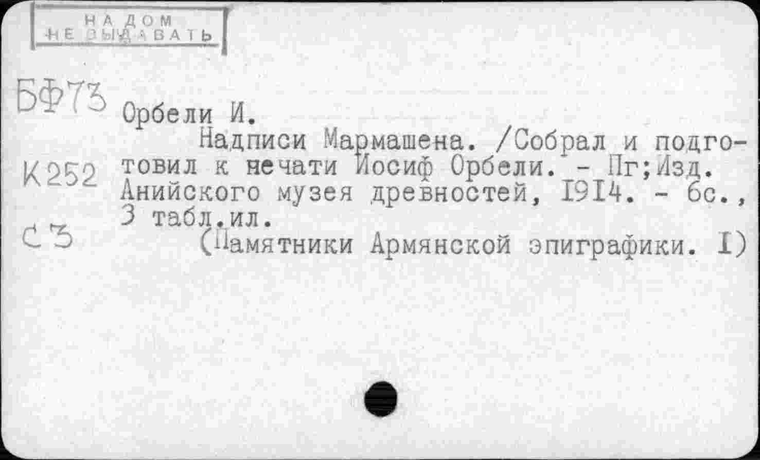 ﻿1 Орбели И.
Надписи Мармашена. /Собрал и подго-1/252 товил к печати Иосиф Орбели. - Пг;Изд.
Анийского музея древностей, 1914. - бс., 3 табл.ил.
(Памятники Армянской эпиграфики. I)